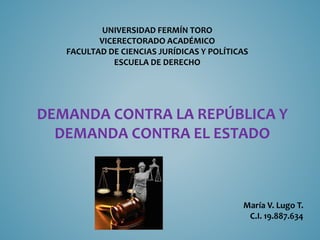 UNIVERSIDAD FERMÍN TORO
VICERECTORADO ACADÉMICO
FACULTAD DE CIENCIAS JURÍDICAS Y POLÍTICAS
ESCUELA DE DERECHO
María V. Lugo T.
C.I. 19.887.634
DEMANDA CONTRA LA REPÚBLICA Y
DEMANDA CONTRA EL ESTADO
 