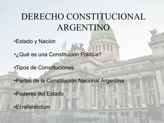 DERECHO CONSTITUCIONAL
ARGENTINO
•Estado y Nación
•¿Qué es una Constitución Política?
•Tipos de Constituciones
•Partes de la Constitución Nacional Argentina
•Poderes del Estado
•El referéndum
 