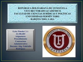 REPUBLICA BOLIVARIANA DE VENEZUELA
VICE RECTORADO ACADÉMICO
FACULTAD DE CIENCIAS JURÍDICAS Y POLÍTICAS
UNIVERSIDAD FERMÍN TORO
BARQTO. EDO. LARA
Eyler Pineda C.I.:
22.186.683
Asignatura:
Procedimiento
Contencioso
Administrativo
Docente: Abg. Gabrielis
Rodríguez
 