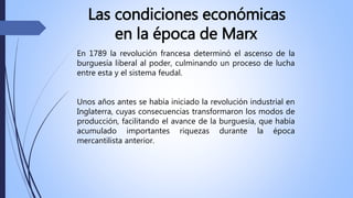 Las condiciones económicas
en la época de Marx
En 1789 la revolución francesa determinó el ascenso de la
burguesía liberal al poder, culminando un proceso de lucha
entre esta y el sistema feudal.
Unos años antes se había iniciado la revolución industrial en
Inglaterra, cuyas consecuencias transformaron los modos de
producción, facilitando el avance de la burguesía, que había
acumulado importantes riquezas durante la época
mercantilista anterior.
 