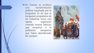  En Francia se produce
una transformación
política impulsada por la
burguesía. Es así que la
burguesía propietaria de
las industrias inicio una
rápida expansión
creando nuevas fabricas
que ocuparon a la
población campesina
que había abandonado
los campos.
 