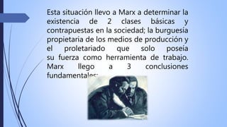 Esta situación llevo a Marx a determinar la
existencia de 2 clases básicas y
contrapuestas en la sociedad; la burguesía
propietaria de los medios de producción y
el proletariado que solo poseía
su fuerza como herramienta de trabajo.
Marx llego a 3 conclusiones
fundamentales:
 
