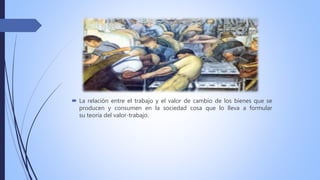  La relación entre el trabajo y el valor de cambio de los bienes que se
producen y consumen en la sociedad cosa que lo lleva a formular
su teoría del valor-trabajo.
 