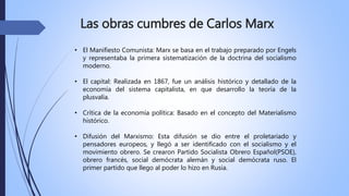 Las obras cumbres de Carlos Marx
• El Manifiesto Comunista: Marx se basa en el trabajo preparado por Engels
y representaba la primera sistematización de la doctrina del socialismo
moderno.
• El capital: Realizada en 1867, fue un análisis histórico y detallado de la
economía del sistema capitalista, en que desarrollo la teoría de la
plusvalía.
• Crítica de la economía política: Basado en el concepto del Materialismo
histórico.
• Difusión del Marxismo: Esta difusión se dio entre el proletariado y
pensadores europeos, y llegó a ser identificado con el socialismo y el
movimiento obrero. Se crearon Partido Socialista Obrero Español(PSOE),
obrero francés, social demócrata alemán y social demócrata ruso. El
primer partido que llego al poder lo hizo en Rusia.
 