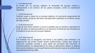 • La I Internacional
Se fundó por un proceso objetivo: la necesidad de agrupar sindical y
políticamente a los obreros de los países europeos, contra la explotación
capitalista.
• La II Internacional
También surgió a través de un proceso objetivo: el crecimiento espectacular de
la clase obrera, producto del boom del desarrollo capitalista en el último cuarto
del siglo pasado.
• La III Internacional
Surge de este hecho histórico y reunió a aquellos que se resistían a abandonar la
lucha de clases, el internacionalismo y el marxismo. Se destruyó (fue disuelta) por
el estalinismo que fue otro proceso objetivo.
• La IV Internacional
Fue fundada con un programa, una teoría y una política, para enfrentar a la
degeneración del primer Estado obrero revolucionario. Surgió para dirigir la
revolución socialista mundial y para salvar los principios del marxismo: el
internacionalismo, la independencia de clase, la democracia obrera, la defensa
de la moral proletaria y la principal herencia del marxismo que es la existencia de
una Internacional. Pero fallo.
 