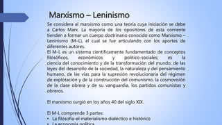 Marxismo – Leninismo
Se considera al marxismo como una teoría cuya iniciación se debe
a Carlos Marx. La mayoría de los opositores de esta corriente
tienden a formar un cuerpo doctrinario conocido como Marxismo –
Leninismo (M–L), el cual se fue articulando con los aportes de
diferentes autores.
El M-L es un sistema científicamente fundamentado de conceptos
filosóficos, económicos y político-sociales; es la
ciencia del conocimiento y de la transformación del mundo, de las
leyes del desarrollo de la sociedad, la naturaleza y del pensamiento
humano, de las vías para la supresión revolucionaria del régimen
de explotación y de la construcción del comunismo, la cosmovisión
de la clase obrera y de su vanguardia, los partidos comunistas y
obreros.
El marxismo surgió en los años 40 del siglo XIX.
El M-L comprende 3 partes:
• La filosofía-el materialismo dialéctico e histórico
 