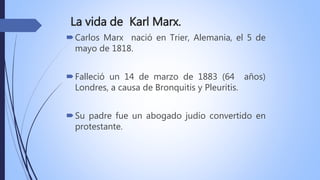 La vida de Karl Marx.
Carlos Marx nació en Trier, Alemania, el 5 de
mayo de 1818.
Falleció un 14 de marzo de 1883 (64 años)
Londres, a causa de Bronquitis y Pleuritis.
Su padre fue un abogado judío convertido en
protestante.
 