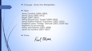  Cónyuge: Jenny Von Westphalen.
 Hijos:
Jenny Caroline (1844–1883)
Jenny Laura (1845-1911)
Edgar (1847-1855)
Herny Eduard Guy "Guido"(1849-1850)
Jenny Eveline Frances "Franziska« (1851-1952)
Frederick Lewis "Freddy" Demute (1851-1929) hijo
ilegítimo no reconocido
Jenny Julia Eleanor (1855-1898)
varón sin nombre (1857-1857)
 Firma:
 