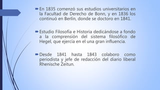 En 1835 comenzó sus estudios universitarios en
la Facultad de Derecho de Bonn, y en 1836 los
continuó en Berlín, donde se doctoro en 1841.
Estudio Filosofía e Historia dedicándose a fondo
a la comprensión del sistema filosófico de
Hegel, que ejercía en el una gran influencia.
Desde 1841 hasta 1843 colaboro como
periodista y jefe de redacción del diario liberal
Rhenische Zeitun.
 