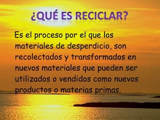 Es el proceso por el que los
materiales de desperdicio, son
recolectados y transformados en
nuevos materiales que pueden ser
utilizados o vendidos como nuevos
productos o materias primas.
 