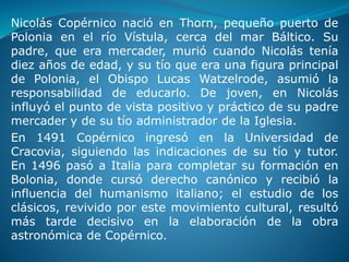 Nicolás Copérnico nació en Thorn, pequeño puerto de
Polonia en el río Vístula, cerca del mar Báltico. Su
padre, que era mercader, murió cuando Nicolás tenía
diez años de edad, y su tío que era una figura principal
de Polonia, el Obispo Lucas Watzelrode, asumió la
responsabilidad de educarlo. De joven, en Nicolás
influyó el punto de vista positivo y práctico de su padre
mercader y de su tío administrador de la Iglesia.
En 1491 Copérnico ingresó en la Universidad de
Cracovia, siguiendo las indicaciones de su tío y tutor.
En 1496 pasó a Italia para completar su formación en
Bolonia, donde cursó derecho canónico y recibió la
influencia del humanismo italiano; el estudio de los
clásicos, revivido por este movimiento cultural, resultó
más tarde decisivo en la elaboración de la obra
astronómica de Copérnico.
 