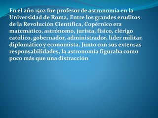 En el año 1502 fue profesor de astronomía en la
Universidad de Roma, Entre los grandes eruditos
de la Revolución Científica, Copérnico era
matemático, astrónomo, jurista, físico, clérigo
católico, gobernador, administrador, líder militar,
diplomático y economista. Junto con sus extensas
responsabilidades, la astronomía figuraba como
poco más que una distracción
 
