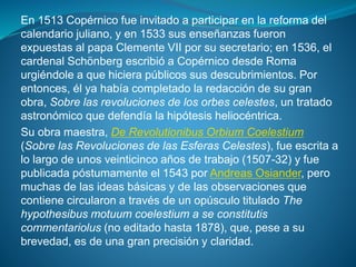 En 1513 Copérnico fue invitado a participar en la reforma del
calendario juliano, y en 1533 sus enseñanzas fueron
expuestas al papa Clemente VII por su secretario; en 1536, el
cardenal Schönberg escribió a Copérnico desde Roma
urgiéndole a que hiciera públicos sus descubrimientos. Por
entonces, él ya había completado la redacción de su gran
obra, Sobre las revoluciones de los orbes celestes, un tratado
astronómico que defendía la hipótesis heliocéntrica.
Su obra maestra, De Revolutionibus Orbium Coelestium
(Sobre las Revoluciones de las Esferas Celestes), fue escrita a
lo largo de unos veinticinco años de trabajo (1507-32) y fue
publicada póstumamente el 1543 por Andreas Osiander, pero
muchas de las ideas básicas y de las observaciones que
contiene circularon a través de un opúsculo titulado The
hypothesibus motuum coelestium a se constitutis
commentariolus (no editado hasta 1878), que, pese a su
brevedad, es de una gran precisión y claridad.
 