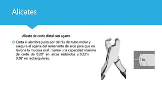 Alicates
Alicate de corte distal con agarre
 Corta el alambre justo por detrás del tubo molar y
asegura el agarre del remanente de arco para que no
lesione la mucosa oral . tienen una capacidad máxima
de corte de 0.20” en arcos redondos y 0.22”x
0.28” en rectangulares.
 
