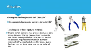  Quiere cortar alambres más gruesos diseñados para
cortar alambres livianos, hay que tener en cuenta
que tienen una capacidad de corte para no arruinar
los bocados. Algunas cortan hasta un diámetro
máximo 0.12” y otras hasta 0.15”. Hay pinzas que se
fabrican con un tope para que no se dañe el
filo.
Alicates
Alicate para alambres pesados o el “Gran John”
Alicates para corte de ligaduras metálicas
 Con capacidad para cortar alambres de hasta 0.80”
 