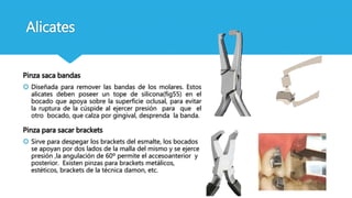 Alicates
Pinza saca bandas
 Diseñada para remover las bandas de los molares. Estos
alicates deben poseer un tope de silicona(fig55) en el
bocado que apoya sobre la superficie oclusal, para evitar
la ruptura de la cúspide al ejercer presión para que el
otro bocado, que calza por gingival, desprenda la banda.
Pinza para sacar brackets
 Sirve para despegar los brackets del esmalte, los bocados
se apoyan por dos lados de la malla del mismo y se ejerce
presión ,la angulación de 60º permite el accesoanterior y
posterior. Existen pinzas para brackets metálicos,
estéticos, brackets de la técnica damon, etc.
 