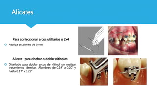 Alicates
Para confeccionar arcos utilitarios o 2x4
 Realiza escalones de 3mm.
Alicate para cinchar o doblar nitinoles
 Diseñado para doblar arcos de Nitinol sin realizar
tratamiento térmico. Alambres de 0.14” a 0.20” y
hasta 0.17” x 0.25”
 