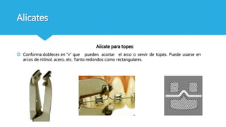 Alicates
Alicate para topes:
 Conforma dobleces en “v” que pueden acortar el arco o servir de topes. Puede usarse en
arcos de nitinol, acero, etc. Tanto redondos como rectangulares.
 
