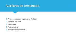Auxiliares de cementado
 Pinzas para colocar separadores elásticos
 Mordillos y pusher
 Porta tubos
 Porta brackets
 Posicionador de brackets
 