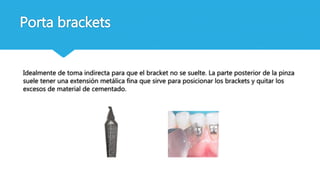 Idealmente de toma indirecta para que el bracket no se suelte. La parte posterior de la pinza
suele tener una extensión metálica fina que sirve para posicionar los brackets y quitar los
excesos de material de cementado.
Porta brackets
 