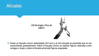 Alicates
139 de Angle o Pico de
pájaro:
 Posee un bocado cónico redondeado (6.4 mm) y el otro bocado es piramidal que se van
ensanchando gradualmente. Sobre el bocado cónico se realizan figuras redondas como
omegas o loops y sobre el bocado piramidal figuras anguladas.
 