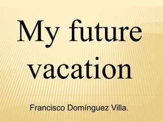 My future
vacation
Francisco Domínguez Villa.
 