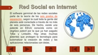3
El software germinal de las redes sociales
parte de la teoría de los seis grados de
separación, según la cual toda la gente del
planeta está conectada a través de no más
de seis personas. De hecho, existe una
patente en EEUU conocida como six
degrees patent por la que ya han pagado
Tribe y LinkedIn. Hay otras muchas
patentes que protegen la tecnología para
automatizar la creación de redes y las
aplicaciones relacionadas con éstas.
 