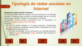 4
Tipología de redes sociales en Internet
No hay unanimidad entre los autores a la hora de proponer una tipología
concreta. En algunos sitios se aplica la misma tipología que en su día se
utilizó para los portales, dividirlos en horizontales y verticales:
•Horizontales: buscan proveer herramientas para la interrelación en
general: Facebook, Google+, Hi5, ello o Bebo.
•Verticales:
• Por tipo de usuario; dirigidos a un público específico. Profesionales
(Linkedin), gente que comparte la misma afición, interesados en un tipo
de productos o de servicios, etc.
• Por tipo de actividad; los que promueven una actividad particular.
Videos YouTube, Microbloggin Twitter, opiniones sobre productos o
servicios, etc.
 