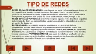 6
REDES SOCIALES HORIZONTALES: esta clase de red social no fue creada para alojar a un
tipo específico de usuario o un tópico concreto. De modo contrario, permiten la libre
participación de quien así lo desee, proporcionándole una herramienta para la interacción a
nivel general. Ejemplo de este tipo de red social son Facebook, Twitter, Google +, etc.
REDES SOCIALES VERTICALES: el término designa a aquellas redes dirigidas a un público
determinado. Es decir, son especializadas. Las personas acuden a ellas debido a un interés
en común. Se dividen en:
PROFESIONALES: su propósito se centra en establecer un nexo entre distintos
profesionales. A través de las mismas es posible compartir información en torno a una
especialidad concreta, originando relaciones laborales. VERTICALES DE OCIO: tiene como
finalidad reunir a usuarios que compartan actividades de esparcimiento tales como deportes,
música, videojuegos. VERTICALES MIXTAS: esta clase de red ofrece una fusión entre las
dos anteriores, proporcionando al público un lugar concreto donde desarrollar actividades
profesionales y personales. Unience es un ejemplo de estas redes.
 
