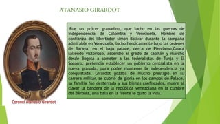 ATANASIO GIRARDOT
Fue un prócer granadino, que lucho en las guerras de
independencia de Colombia y Venezuela. Hombre de
confianza del libertador simón Bolívar durante la campaña
admirable en Venezuela, lucho heroicamente bajo las ordenes
de Baraya, en el bajo palace, cerca de Piendamo,Cauca
saliendo victorioso, ascendió al grado de capitán y marcho
desde Bogotá a someter a las federalistas de Tunja y El
Socorro, pretendía establecer un gobierno centralista en la
nueva granada, para poder mantener la independencia ya
conquistada. Girardot gozaba de mucho prestigio en su
carrera militar, se cubrió de gloria en los campos de Palace,
su familia fue desterrada y sus bienes confiscados, muere al
clavar la bandera de la república venezolana en la cumbre
del Bárbula, una bala en la frente le quito la vida.
 