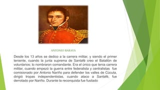 ANTONIO BARAYA
Desde los 13 años se dedico a la carrera militar, y siendo el primer
teniente, cuando la junta suprema de Santafé creo el Batallón de
voluntarios; lo nombraron comandante. Era el único que tenia carrera
militar, cuando empezó la guerra entre federalista y centralistas fue
comisionado por Antonio Nariño para defender los valles de Cúcuta,
dirigió tropas independentistas, cuando ataco a Santafé, fue
derrotado por Nariño. Durante la reconquista fue fusilado
 