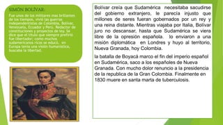SIMÓN BOLÍVAR:
Fue unos de los militares mas brillantes
de los tiempos, vivió las guerras
independentistas de Colombia, Bolívar,
Venezuela, Ecuador y Perú. Redactor de
constituciones y proyectos de ley. Se
dice que el titulo que siempre prefirió
fue libertador; como muchos
sudamericanos ricos se educó, en
Europa tenia una visión humanística,
buscaba la libertad.
Bolívar creía que Sudamérica necesitaba sacudirse
del gobierno extranjero, le parecía injusto que
millones de seres fueran gobernados por un rey y
una reina distante. Mientras viajaba por Italia, Bolívar
juro no descansar, hasta que Sudamérica se viera
libre de la opresión española. lo enviaron a una
misión diplomática en Londres y huyo al territorio,
Nueva Granada, hoy Colombia.
la batalla de Boyacá marco el fin del imperio español
en Sudamérica, saco a los españoles de Nueva
Granada. Con mucho dolor renuncio a la presidencia
de la republica de la Gran Colombia. Finalmente en
1830 muere en santa marta de tuberculosis.
 