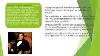 FRANCISCO DE PAULA SANTANDER: Conocido
como el hombre de las leyes se destacó
noblemente en jurisprudencia. Era de
gallarda presencia, agudo ingenio, tenia gran
facilidad para expresarse, sin poder finalizar
sus estudio de leyes, se unió al ejercito
liberador y dos años mas tarde, ya formaba
parte de las fuerzas dirigidas por Simón
Bolívar. Una de sus mayores glorias fue haber
mantenido encendido el fuego sagrado de la
libertad en nuestros Llanos Orientales cuando
el resto del país se había extinguido en 1816.
Acompaño a Bolívar en la campaña de Venezuela,
luchó en el pantano de Vargas y en la batalla de
Boyacá.
Fue presidente y vicepresidente de Colombia. Siguió
una línea política progresista, con especial atención al
desarrollo de la educación
También enfrento a Simón Bolívar, organizando, una
conspiración fracasada contra sus inclinaciones
autoritarias y fracasadas. fue juzgado y desterrado.
abandono el poder y siguió ejerciendo como diputado
de la oposición. Hasta que Murió en Bogotá el 1840
 