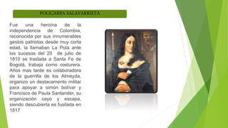 POLICARPA SALAVARRIETA
Fue una heroína de la
independencia de Colombia,
reconocida por sus innumerables
gestos patriotas desde muy corta
edad, la llamaban La Pola ante
los sucesos del 20 de julio de
1810 se traslada a Santa Fe de
Bogotá, trabaja como costurera.
Años mas tarde es colaboradora
de la guerrilla de los Almeyda,
organizo un destacamento militar
para apoyar a simón bolívar y
Francisco de Paula Santander, su
organización cayo y escapa,
siendo descubierta es fusilada en
1817
 