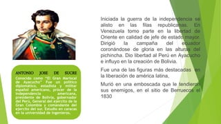ANTONIO JOSE DE SUCRE
Conocido como “El Gran Mariscal
de Ayacucho” Fue un político
diplomático, estadista y militar
español americano, prócer de la
independencia americana,
presidente de Bolivia, gobernador
del Perú, General del ejercito de la
Gran Colombia y comandante del
ejercito del sur. Estudio en caracas
en la universidad de ingenieros.
Iniciada la guerra de la independencia se
alisto en las filas republicanas. En
Venezuela tomo parte en la libertad de
Oriente en calidad de jefe de estado mayor.
Dirigió la campaña del ecuador
coronándose de gloria en las alturas del
pichincha. Dio libertad al Perú en Ayacucho
e influyo en la creación de Bolivia.
Fue una de las figuras más destacadas en
la liberación de américa latina,
Murió en una emboscada que le tendieron
sus enemigos, en el sitio de Berruecos el
1830
 