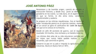 Venezolano y de humilde origen, careció de estudio e
instrucción literaria, y desde muy joven se dedicó a la
ganadería en los Llanos. La vida dura, en el áspero medio
en que se formó, le dio alma recia, constancia
inquebrantable y audacia.
Se preparo en las milicias republicanas. Con el hecho de
haber introducido pánico en el ejercito realista, montado
en un corcel se gano el calificativo de: León de Apure,
con que se le conoce en la historia.
Mandó en jefe 28 acciones de guerra, con el siguiente
resultado: 24 triunfos, tres rechazos y un batalla indecisa.
Los últimos diez años de su vida estuvieron nutridos por
los viajes que nunca había podido realizar y sus
recuerdos, que convirtió en gloria.
Conservo la paz en su país e impulsó la agricultura y las
industrias. Murió en Nueva York el 1873.
JOSÉ ANTONIO PÁEZ
 
