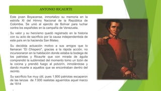 ANTONIO RICAURTE
Este joven Boyacense, inmortalizo su memoria en la
estrofa Xl del Himno Nacional de la República de
Colombia. Se unió al ejercito de Bolívar para luchar
contra los españoles en la campaña de Venezuela.
Su valor y su heroísmo quedó registrado en la historia
con su acto de sacrificio por la causa independentista de
este país en la hacienda San Mateo.
Su decidida actuación motivo a sus amigos que lo
llamaran “El Chispero", gracias a la rápida acción, no
incursionaron en la habitación donde estaba la bodega de
los patriotas y Ricaurte que con mirada de águila
comprendió la sublimidad del momento tomo un tizón de
la cocina y prendió fuego al polvorín, inmolándose y
dando muerte a aquellos que se encontraban dentro del
recinto.
Su sacrificio fue muy útil, pues 1.800 patriotas escaparon
de las lanzas de 7.000 realistas aguerridos aquel marzo
de 1814
,
 