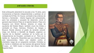 JOSÉ MARÍA CÓRDOBA
Este antioqueño abandonó la escuela a los 15 años, para
incorporarse al Ejercito independentista y participo en el
combate de El Palo. En Cauca, combatió a las ordenes de
Serviez y Santander, intento fugarse del campamento,
pero fue arrestado y acusado de deserción, sirvió al
general José Antonio Páez en el ejercito llanero. Paso a la
Guayana con Simón Bolívar, alcanzo el cargo de
ayudante del Estado Mayor, también cruzo los Andes y
combatió en Paya, Gameza, Pantano de Vargas y
Boyacá. Donde alcanzo el grado de teniente coronel.
Llego con Bolívar a Santafé de Bogotá, organizo un
“ejercito de la libertad”, participo en la lucha por la
independencia de Ecuador, combatió en el Perú en la
batalla de Ayacucho. Resentido que sus méritos habían
sido desconocidos, lidero una rebelión contra el
Libertador, luego de un sangriento combate, Córdoba se
vio herido e indefenso por las fuerzas del general Daniel
O´Leary en 1829 muere a manos del oficial irlandés
Ruperto Hand
 