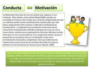 Tanto si el desencadenante de una determinada conducta motivada es interno como
externo, al final, siempre está el individuo, que es quien decide si inicia la conducta o
no, tanto si esa decisión es consciente cuanto si es no consciente. Son aspectos
relacionados con la voluntad, que se abordan en otra de las colaboraciones del
presente número.
La Motivación tiene que ver con las razones que subyacen a una
conducta. Tales razones, como señala Wong (2000), pueden ser
analizadas al menos en dos niveles: por una parte, preguntando por qué
un individuo exhibe ciertas manifestaciones conductuales; por otra
parte, preguntando cómo se llevan a cabo tales manifestaciones
conductuales2 . La explicación de la conducta en términos de los
mecanismos motivacionales referidos al porqué tiene que ver con la
causa última, mientras que la explicación en términos referidos al cómo
tiene que ver con la causa próxima. Es un aspecto de interés, ya que el
porqué de una conducta, esto es, la motivación, ha de tener
connotaciones funcionales y adaptativas: tiene que haber buenas
razones para la ocurrencia de esa conducta del modo en el que se
produce y en las situaciones en las que ocurre (Alcock, 1998).
Conducta Motivación
 