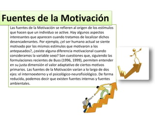 Las fuentes de la Motivación se refieren al origen de los estímulos
que hacen que un individuo se active. Hay algunos aspectos
interesantes que aparecen cuando tratamos de localizar dichos
desencadenantes. Por ejemplo, ¿el ser humano actual se siente
motivado por los mismos estímulos que motivaron a los
antepasados?, ¿existe alguna diferencia motivacional cuando
consideramos la variable sexo? Son cuestiones que, siguiendo las
formulaciones recientes de Buss (1996, 1999), permiten entender
en su justa dimensión el valor adaptativo de ciertos motivos
primarios. Las fuentes de la Motivación varían a lo largo de dos
ejes: el internoexterno y el psicológico-neurofisiológico. De forma
reducida, podemos decir que existen fuentes internas y fuentes
ambientales.
Fuentes de la Motivación
 