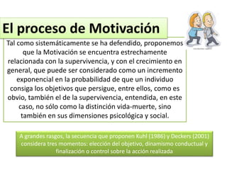 Tal como sistemáticamente se ha defendido, proponemos
que la Motivación se encuentra estrechamente
relacionada con la supervivencia, y con el crecimiento en
general, que puede ser considerado como un incremento
exponencial en la probabilidad de que un individuo
consiga los objetivos que persigue, entre ellos, como es
obvio, también el de la supervivencia, entendida, en este
caso, no sólo como la distinción vida-muerte, sino
también en sus dimensiones psicológica y social.
El proceso de Motivación
A grandes rasgos, la secuencia que proponen Kuhl (1986) y Deckers (2001)
considera tres momentos: elección del objetivo, dinamismo conductual y
finalización o control sobre la acción realizada
 