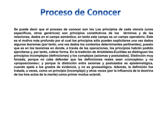 Se puede decir que el proceso de conocer son los Los principios de cada ciencia (unos
específicos, otros genéricos) son principios constitutivos de los términos y de las
relaciones, dados en el campo semántico, en tanto este campo es un campo operatorio. Este
es el motivo más profundo por el cual los principios sólo pueden explicitarse una vez dados
algunos teoremas (por tanto, una vez dados los contextos determinantes pertinentes), puesto
que es en los teoremas en donde, a través de las operaciones, los principios habrán podido
ejercitarse y, por tanto, cobrar forma. En la tradición de Aristóteles-Euclides se distinguen los
principios incomplejos (definiciones) y los complejos (axiomas y postulados). Distinción muy
forzada, porque no cabe defender que las definiciones reales sean «conceptos» y no
«proposiciones»; y porque la distinción entre axiomas y postulados es epistemológica,
cuando apela a los grados de evidencia, y no es gnoseológica. Además, la definición fue
tratada, a veces, como un principio (incomplejo) y otras veces (por la influencia de la doctrina
de los tres actos de la mente) como primer modus sciendi.
 