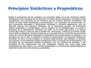 Desde la perspectiva del eje sintáctico, los principios dados en el eje semántico podrán
distinguirse como principios de los términos, principios de las relaciones y principios de las
operaciones. Los principios de los términos son los mismos términos «primitivos» del
campo en tanto están enclasados y protocolizados. Los «principios de los términos» no
son meramente conceptos o definiciones nominales o símbolos algebraicos, sino los
términos mismos (los reactivos «titulados» de un laboratorio químico, los fenómenos
ópticos analizados y «coordenados» que se registran en el radiotelescopio, en cuanto a
principios de la Astronomía). Principio, por tanto, no es tanto algo previo a la ciencia
cuanto algo interno y dado en ella in medias res. «Principios» cubre así un sentido similar
al que tiene en Medicina, donde se habla de un «principio activo» («el ACTH es el principio
activo de muchos fármacos destinados al tratamiento de la enfermedad de Addison»); un
principio que, por sí sólo, no actuaría ni podría ser administrado. Un esquema material de
identidad, en torno al cual cristalice un contexto determinante, será también un principio
(por ejemplo, la circunferencia podrá considerarse como un principio de la Geometría). Los
principios de las relaciones podrían coordinarse con los axiomas de Euclides, y los
principios de las operaciones con sus postulados. Habría una cierta base para
reinterpretar de este modo y con sentido gnoseológico (no meramente epistemológico) la
distinción tradicional entre axiomas y postulados.
 