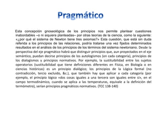 Esta concepción gnoseológica de los principios nos permite plantear cuestiones
inabordables –o ni siquiera planteadas– por otras teorías de la ciencia, como la siguiente:
«¿por qué el sistema de Newton tiene tres axiomas?» Esta cuestión, que está sin duda
referida a los principios de las relaciones, podría tratarse una vez fijados determinados
resultados en el análisis de los principios de los términos del sistema newtoniano. Desde la
perspectiva del eje pragmático habrá que distinguir principios que, aun proyectados en el eje
semántico, puedan decirse principios de los autologismos (en cada categoría), principios de
los dialogismos y principios normativos. Por ejemplo, la sustituibilidad entre los sujetos
operatorios (sustituibilidad que tiene definiciones diferentes en Física, en Biología o en
ciencias históricas) es un principio dialógico; los principios de la Lógica formal (no
contradicción, tercio excluido, &c.), que también hay que aplicar a cada categoría (por
ejemplo, el principio lógico «dos cosas iguales a una tercera son iguales entre sí», en el
campo termodinámico, cuando se aplica a las temperaturas, equivale a la definición del
termómetro), serían principios pragmáticos normativos. {TCC 138-140}
 