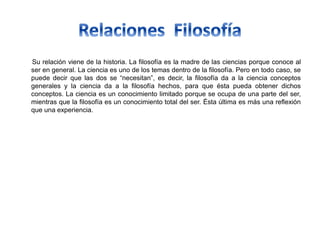Su relación viene de la historia. La filosofía es la madre de las ciencias porque conoce al
ser en general. La ciencia es uno de los temas dentro de la filosofía. Pero en todo caso, se
puede decir que las dos se “necesitan”, es decir, la filosofía da a la ciencia conceptos
generales y la ciencia da a la filosofía hechos, para que ésta pueda obtener dichos
conceptos. La ciencia es un conocimiento limitado porque se ocupa de una parte del ser,
mientras que la filosofía es un conocimiento total del ser. Ésta última es más una reflexión
que una experiencia.
 
