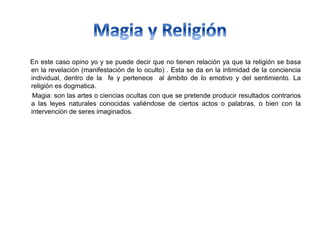 En este caso opino yo y se puede decir que no tienen relación ya que la religión se basa
en la revelación (manifestación de lo oculto) . Esta se da en la intimidad de la conciencia
individual, dentro de la fe y pertenece al ámbito de lo emotivo y del sentimiento. La
religión es dogmatica.
Magia: son las artes o ciencias ocultas con que se pretende producir resultados contrarios
a las leyes naturales conocidas valiéndose de ciertos actos o palabras, o bien con la
intervención de seres imaginados.
 