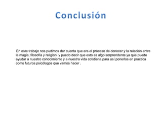 En este trabajo nos pudimos dar cuenta que era el proceso de conocer y la relación entre
la magia, filosofía y religión y puedo decir que esto es algo sorprendente ya que puede
ayudar a nuestro conocimiento y a nuestra vida cotidiana para así ponerlos en practica
como futuros psicólogos que vamos hacer .
 