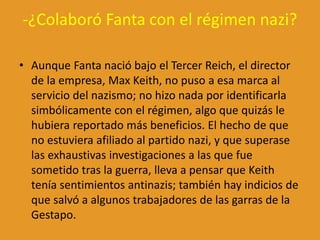 -¿Colaboró Fanta con el régimen nazi?
• Aunque Fanta nació bajo el Tercer Reich, el director
de la empresa, Max Keith, no puso a esa marca al
servicio del nazismo; no hizo nada por identificarla
simbólicamente con el régimen, algo que quizás le
hubiera reportado más beneficios. El hecho de que
no estuviera afiliado al partido nazi, y que superase
las exhaustivas investigaciones a las que fue
sometido tras la guerra, lleva a pensar que Keith
tenía sentimientos antinazis; también hay indicios de
que salvó a algunos trabajadores de las garras de la
Gestapo.
 