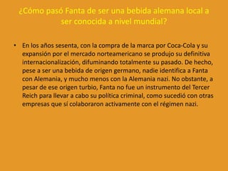 ¿Cómo pasó Fanta de ser una bebida alemana local a
ser conocida a nivel mundial?
• En los años sesenta, con la compra de la marca por Coca-Cola y su
expansión por el mercado norteamericano se produjo su definitiva
internacionalización, difuminando totalmente su pasado. De hecho,
pese a ser una bebida de origen germano, nadie identifica a Fanta
con Alemania, y mucho menos con la Alemania nazi. No obstante, a
pesar de ese origen turbio, Fanta no fue un instrumento del Tercer
Reich para llevar a cabo su política criminal, como sucedió con otras
empresas que sí colaboraron activamente con el régimen nazi.
 