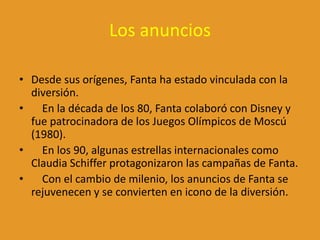 Los anuncios
• Desde sus orígenes, Fanta ha estado vinculada con la
diversión.
• En la década de los 80, Fanta colaboró con Disney y
fue patrocinadora de los Juegos Olímpicos de Moscú
(1980).
• En los 90, algunas estrellas internacionales como
Claudia Schiffer protagonizaron las campañas de Fanta.
• Con el cambio de milenio, los anuncios de Fanta se
rejuvenecen y se convierten en icono de la diversión.
 